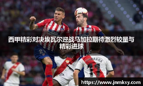 西甲精彩对决埃瓦尔迎战马加拉期待激烈较量与精彩进球